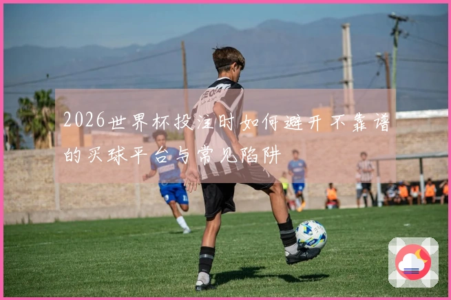 2026世界杯投注时如何避开不靠谱的买球平台与常见陷阱